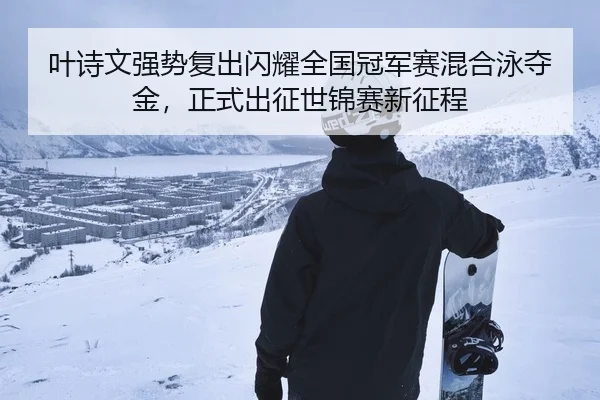 叶诗文强势复出闪耀全国冠军赛混合泳夺金，正式出征世锦赛新征程