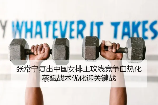 张常宁复出中国女排主攻线竞争白热化 蔡斌战术优化迎关键战